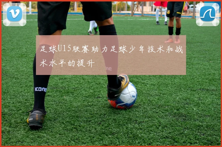 足球U15联赛助力足球少年技术和战术水平的提升