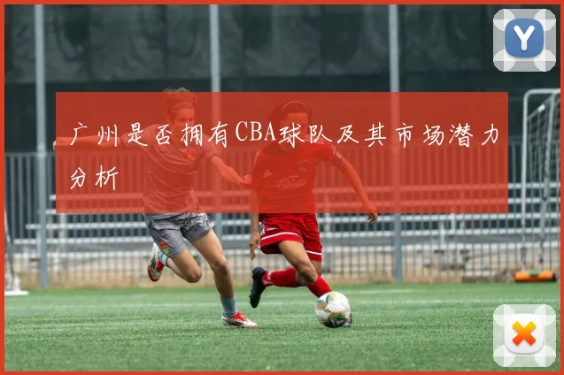广州是否拥有CBA球队及其市场潜力分析
