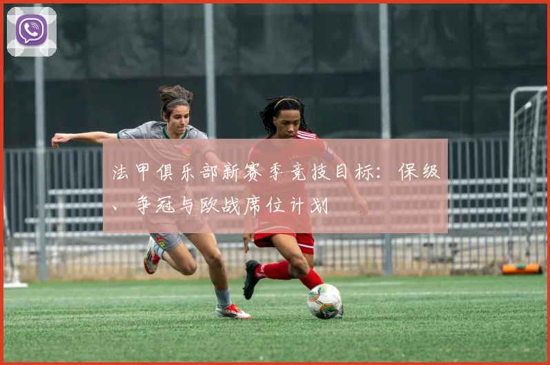法甲俱乐部新赛季竞技目标：保级、争冠与欧战席位计划