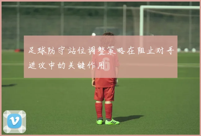 足球防守站位调整策略在阻止对手进攻中的关键作用