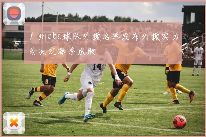 广州cba球队外援名单发布外援实力或决定赛季成败